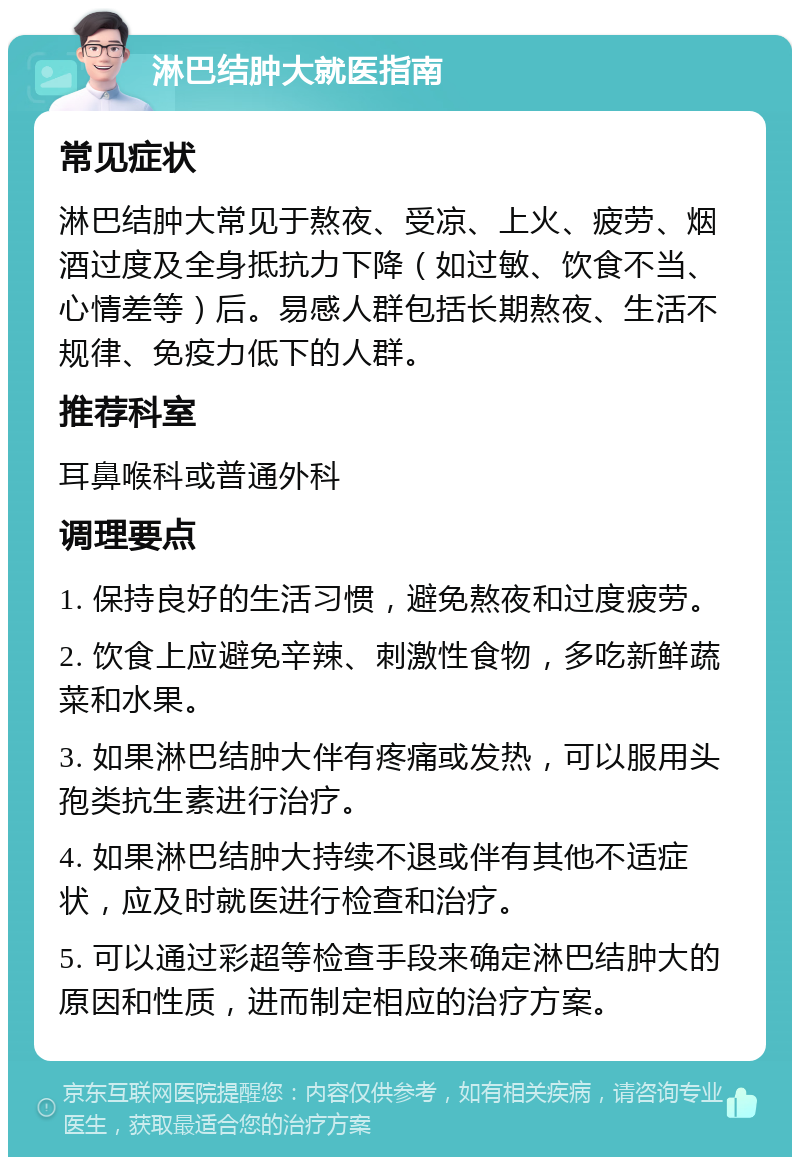 淋巴结肿大就医指南 常见症状 淋巴结肿大常见于熬夜、受凉、上火、疲劳、烟酒过度及全身抵抗力下降（如过敏、饮食不当、心情差等）后。易感人群包括长期熬夜、生活不规律、免疫力低下的人群。 推荐科室 耳鼻喉科或普通外科 调理要点 1. 保持良好的生活习惯，避免熬夜和过度疲劳。 2. 饮食上应避免辛辣、刺激性食物，多吃新鲜蔬菜和水果。 3. 如果淋巴结肿大伴有疼痛或发热，可以服用头孢类抗生素进行治疗。 4. 如果淋巴结肿大持续不退或伴有其他不适症状，应及时就医进行检查和治疗。 5. 可以通过彩超等检查手段来确定淋巴结肿大的原因和性质，进而制定相应的治疗方案。