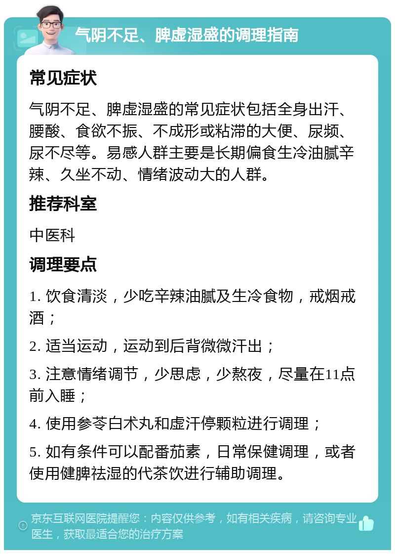 气阴不足、脾虚湿盛的调理指南 常见症状 气阴不足、脾虚湿盛的常见症状包括全身出汗、腰酸、食欲不振、不成形或粘滞的大便、尿频、尿不尽等。易感人群主要是长期偏食生冷油腻辛辣、久坐不动、情绪波动大的人群。 推荐科室 中医科 调理要点 1. 饮食清淡，少吃辛辣油腻及生冷食物，戒烟戒酒； 2. 适当运动，运动到后背微微汗出； 3. 注意情绪调节，少思虑，少熬夜，尽量在11点前入睡； 4. 使用参苓白术丸和虚汗停颗粒进行调理； 5. 如有条件可以配番茄素，日常保健调理，或者使用健脾祛湿的代茶饮进行辅助调理。