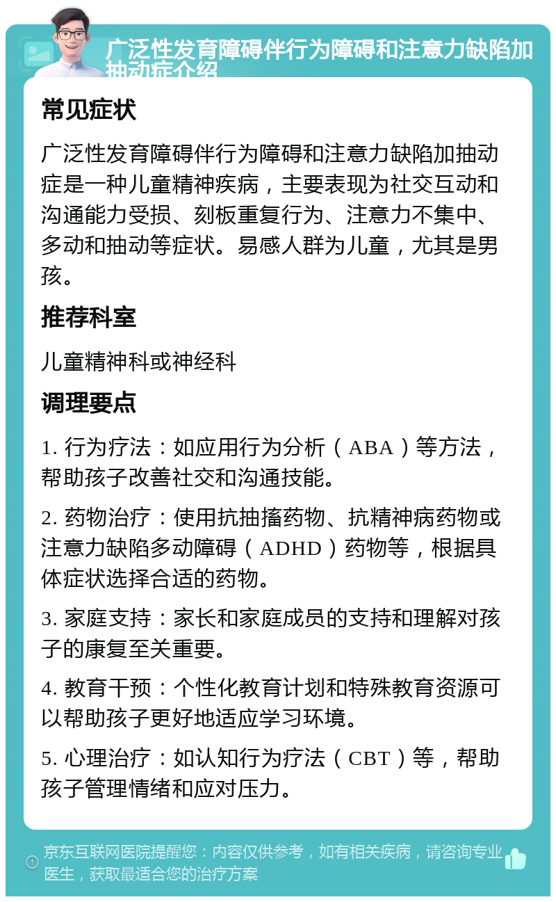 广泛性发育障碍伴行为障碍和注意力缺陷加抽动症介绍 常见症状 广泛性发育障碍伴行为障碍和注意力缺陷加抽动症是一种儿童精神疾病，主要表现为社交互动和沟通能力受损、刻板重复行为、注意力不集中、多动和抽动等症状。易感人群为儿童，尤其是男孩。 推荐科室 儿童精神科或神经科 调理要点 1. 行为疗法：如应用行为分析（ABA）等方法，帮助孩子改善社交和沟通技能。 2. 药物治疗：使用抗抽搐药物、抗精神病药物或注意力缺陷多动障碍（ADHD）药物等，根据具体症状选择合适的药物。 3. 家庭支持：家长和家庭成员的支持和理解对孩子的康复至关重要。 4. 教育干预：个性化教育计划和特殊教育资源可以帮助孩子更好地适应学习环境。 5. 心理治疗：如认知行为疗法（CBT）等，帮助孩子管理情绪和应对压力。