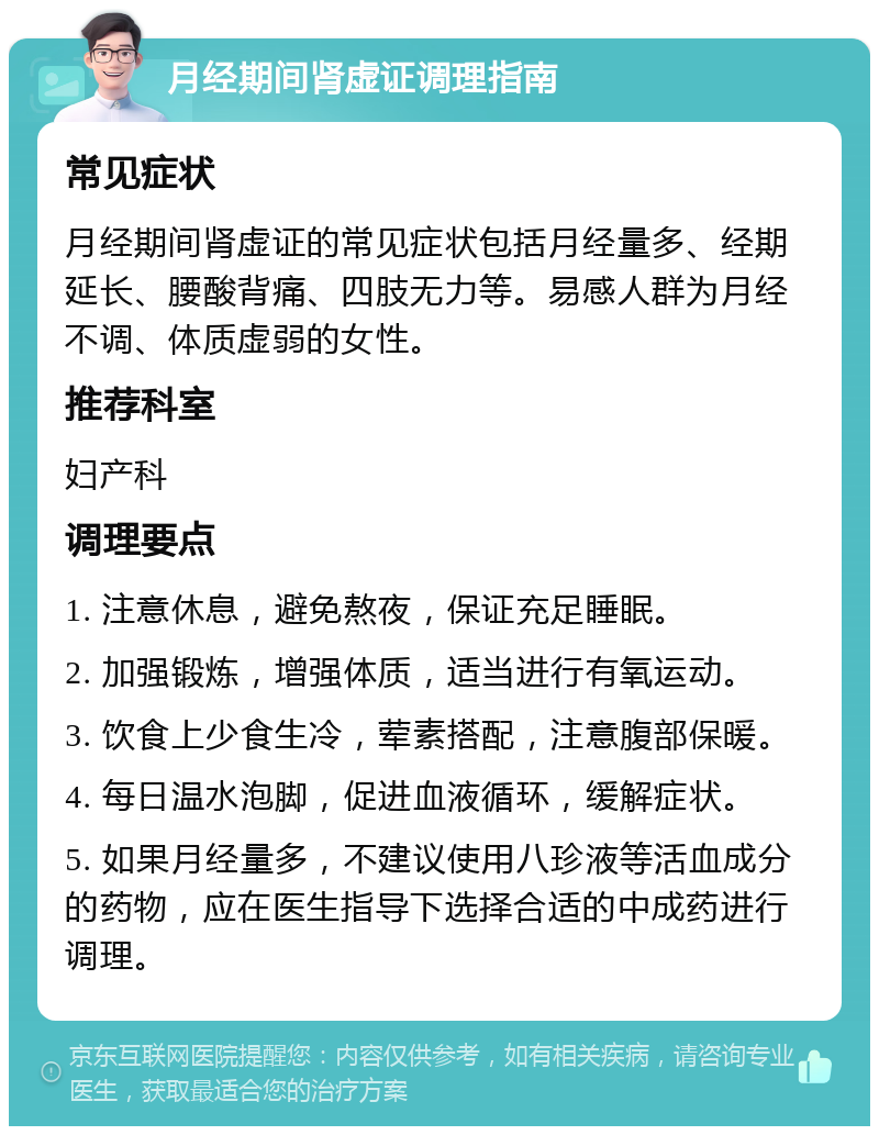 月经期间肾虚证调理指南 常见症状 月经期间肾虚证的常见症状包括月经量多、经期延长、腰酸背痛、四肢无力等。易感人群为月经不调、体质虚弱的女性。 推荐科室 妇产科 调理要点 1. 注意休息，避免熬夜，保证充足睡眠。 2. 加强锻炼，增强体质，适当进行有氧运动。 3. 饮食上少食生冷，荤素搭配，注意腹部保暖。 4. 每日温水泡脚，促进血液循环，缓解症状。 5. 如果月经量多，不建议使用八珍液等活血成分的药物，应在医生指导下选择合适的中成药进行调理。