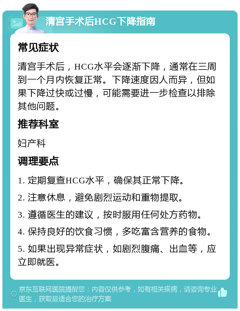 清宫手术后HCG下降指南 常见症状 清宫手术后，HCG水平会逐渐下降，通常在三周到一个月内恢复正常。下降速度因人而异，但如果下降过快或过慢，可能需要进一步检查以排除其他问题。 推荐科室 妇产科 调理要点 1. 定期复查HCG水平，确保其正常下降。 2. 注意休息，避免剧烈运动和重物提取。 3. 遵循医生的建议，按时服用任何处方药物。 4. 保持良好的饮食习惯，多吃富含营养的食物。 5. 如果出现异常症状，如剧烈腹痛、出血等，应立即就医。