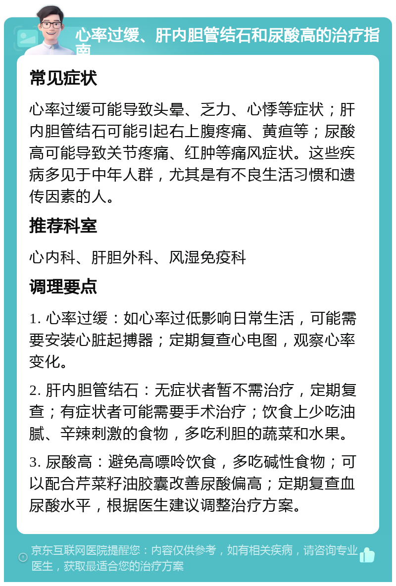 心率过缓、肝内胆管结石和尿酸高的治疗指南 常见症状 心率过缓可能导致头晕、乏力、心悸等症状；肝内胆管结石可能引起右上腹疼痛、黄疸等；尿酸高可能导致关节疼痛、红肿等痛风症状。这些疾病多见于中年人群，尤其是有不良生活习惯和遗传因素的人。 推荐科室 心内科、肝胆外科、风湿免疫科 调理要点 1. 心率过缓：如心率过低影响日常生活，可能需要安装心脏起搏器；定期复查心电图，观察心率变化。 2. 肝内胆管结石：无症状者暂不需治疗，定期复查；有症状者可能需要手术治疗；饮食上少吃油腻、辛辣刺激的食物，多吃利胆的蔬菜和水果。 3. 尿酸高：避免高嘌呤饮食，多吃碱性食物；可以配合芹菜籽油胶囊改善尿酸偏高；定期复查血尿酸水平，根据医生建议调整治疗方案。