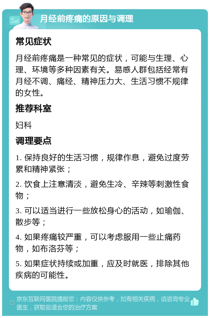 月经前疼痛的原因与调理 常见症状 月经前疼痛是一种常见的症状，可能与生理、心理、环境等多种因素有关。易感人群包括经常有月经不调、痛经、精神压力大、生活习惯不规律的女性。 推荐科室 妇科 调理要点 1. 保持良好的生活习惯，规律作息，避免过度劳累和精神紧张； 2. 饮食上注意清淡，避免生冷、辛辣等刺激性食物； 3. 可以适当进行一些放松身心的活动，如瑜伽、散步等； 4. 如果疼痛较严重，可以考虑服用一些止痛药物，如布洛芬等； 5. 如果症状持续或加重，应及时就医，排除其他疾病的可能性。