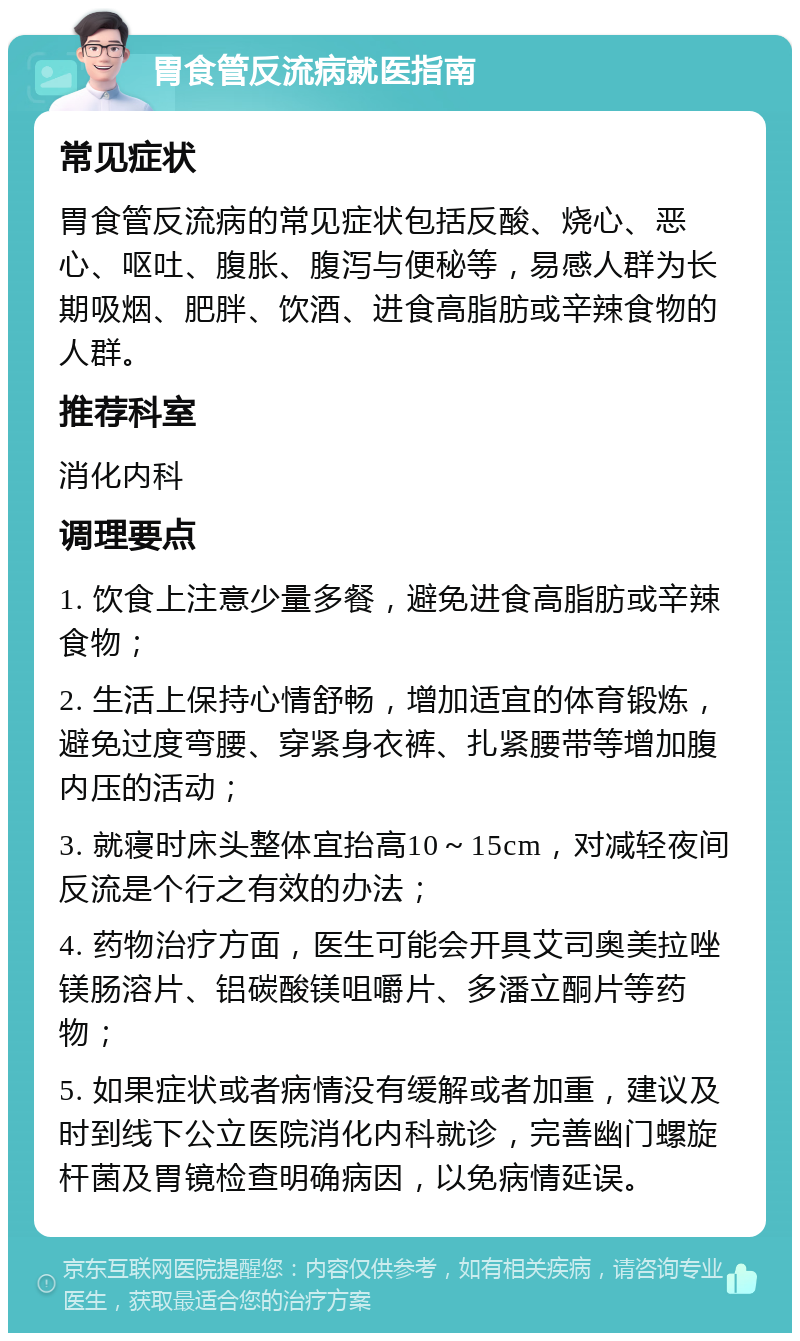 胃食管反流病就医指南 常见症状 胃食管反流病的常见症状包括反酸、烧心、恶心、呕吐、腹胀、腹泻与便秘等，易感人群为长期吸烟、肥胖、饮酒、进食高脂肪或辛辣食物的人群。 推荐科室 消化内科 调理要点 1. 饮食上注意少量多餐，避免进食高脂肪或辛辣食物； 2. 生活上保持心情舒畅，增加适宜的体育锻炼，避免过度弯腰、穿紧身衣裤、扎紧腰带等增加腹内压的活动； 3. 就寝时床头整体宜抬高10～15cm，对减轻夜间反流是个行之有效的办法； 4. 药物治疗方面，医生可能会开具艾司奥美拉唑镁肠溶片、铝碳酸镁咀嚼片、多潘立酮片等药物； 5. 如果症状或者病情没有缓解或者加重，建议及时到线下公立医院消化内科就诊，完善幽门螺旋杆菌及胃镜检查明确病因，以免病情延误。