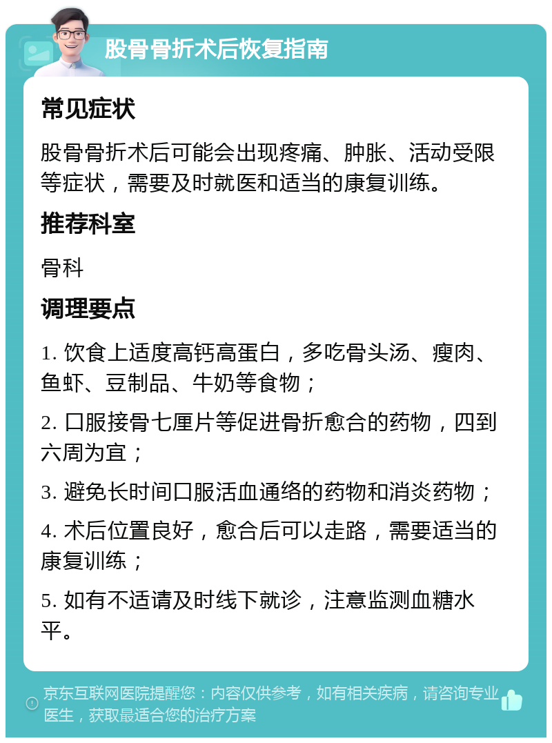 股骨骨折术后恢复指南 常见症状 股骨骨折术后可能会出现疼痛、肿胀、活动受限等症状，需要及时就医和适当的康复训练。 推荐科室 骨科 调理要点 1. 饮食上适度高钙高蛋白，多吃骨头汤、瘦肉、鱼虾、豆制品、牛奶等食物； 2. 口服接骨七厘片等促进骨折愈合的药物，四到六周为宜； 3. 避免长时间口服活血通络的药物和消炎药物； 4. 术后位置良好，愈合后可以走路，需要适当的康复训练； 5. 如有不适请及时线下就诊，注意监测血糖水平。