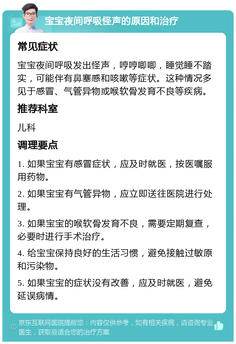 宝宝夜间呼吸怪声的原因和治疗 常见症状 宝宝夜间呼吸发出怪声，哼哼唧唧，睡觉睡不踏实，可能伴有鼻塞感和咳嗽等症状。这种情况多见于感冒、气管异物或喉软骨发育不良等疾病。 推荐科室 儿科 调理要点 1. 如果宝宝有感冒症状，应及时就医，按医嘱服用药物。 2. 如果宝宝有气管异物，应立即送往医院进行处理。 3. 如果宝宝的喉软骨发育不良，需要定期复查，必要时进行手术治疗。 4. 给宝宝保持良好的生活习惯，避免接触过敏原和污染物。 5. 如果宝宝的症状没有改善，应及时就医，避免延误病情。