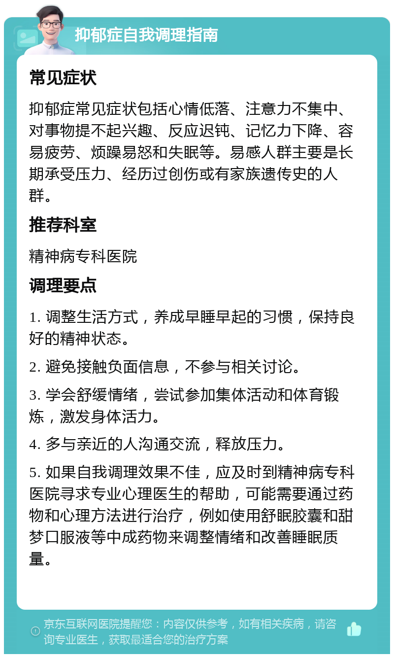 抑郁症自我调理指南 常见症状 抑郁症常见症状包括心情低落、注意力不集中、对事物提不起兴趣、反应迟钝、记忆力下降、容易疲劳、烦躁易怒和失眠等。易感人群主要是长期承受压力、经历过创伤或有家族遗传史的人群。 推荐科室 精神病专科医院 调理要点 1. 调整生活方式，养成早睡早起的习惯，保持良好的精神状态。 2. 避免接触负面信息，不参与相关讨论。 3. 学会舒缓情绪，尝试参加集体活动和体育锻炼，激发身体活力。 4. 多与亲近的人沟通交流，释放压力。 5. 如果自我调理效果不佳，应及时到精神病专科医院寻求专业心理医生的帮助，可能需要通过药物和心理方法进行治疗，例如使用舒眠胶囊和甜梦口服液等中成药物来调整情绪和改善睡眠质量。