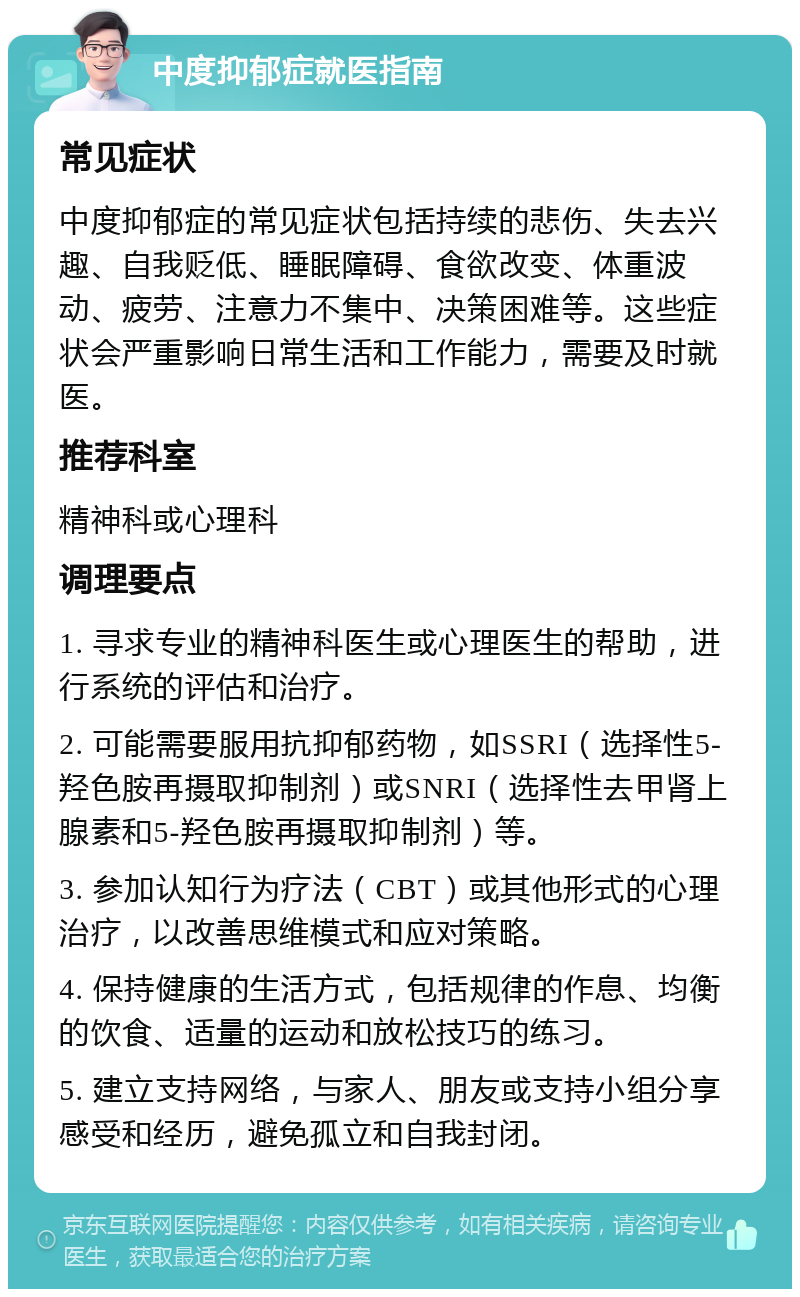 中度抑郁症就医指南 常见症状 中度抑郁症的常见症状包括持续的悲伤、失去兴趣、自我贬低、睡眠障碍、食欲改变、体重波动、疲劳、注意力不集中、决策困难等。这些症状会严重影响日常生活和工作能力，需要及时就医。 推荐科室 精神科或心理科 调理要点 1. 寻求专业的精神科医生或心理医生的帮助，进行系统的评估和治疗。 2. 可能需要服用抗抑郁药物，如SSRI（选择性5-羟色胺再摄取抑制剂）或SNRI（选择性去甲肾上腺素和5-羟色胺再摄取抑制剂）等。 3. 参加认知行为疗法（CBT）或其他形式的心理治疗，以改善思维模式和应对策略。 4. 保持健康的生活方式，包括规律的作息、均衡的饮食、适量的运动和放松技巧的练习。 5. 建立支持网络，与家人、朋友或支持小组分享感受和经历，避免孤立和自我封闭。