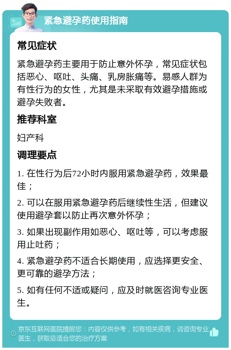 紧急避孕药使用指南 常见症状 紧急避孕药主要用于防止意外怀孕，常见症状包括恶心、呕吐、头痛、乳房胀痛等。易感人群为有性行为的女性，尤其是未采取有效避孕措施或避孕失败者。 推荐科室 妇产科 调理要点 1. 在性行为后72小时内服用紧急避孕药，效果最佳； 2. 可以在服用紧急避孕药后继续性生活，但建议使用避孕套以防止再次意外怀孕； 3. 如果出现副作用如恶心、呕吐等，可以考虑服用止吐药； 4. 紧急避孕药不适合长期使用，应选择更安全、更可靠的避孕方法； 5. 如有任何不适或疑问，应及时就医咨询专业医生。