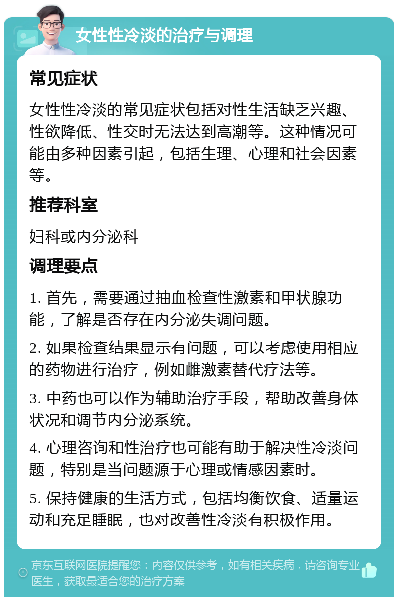 女性性冷淡的治疗与调理 常见症状 女性性冷淡的常见症状包括对性生活缺乏兴趣、性欲降低、性交时无法达到高潮等。这种情况可能由多种因素引起，包括生理、心理和社会因素等。 推荐科室 妇科或内分泌科 调理要点 1. 首先，需要通过抽血检查性激素和甲状腺功能，了解是否存在内分泌失调问题。 2. 如果检查结果显示有问题，可以考虑使用相应的药物进行治疗，例如雌激素替代疗法等。 3. 中药也可以作为辅助治疗手段，帮助改善身体状况和调节内分泌系统。 4. 心理咨询和性治疗也可能有助于解决性冷淡问题，特别是当问题源于心理或情感因素时。 5. 保持健康的生活方式，包括均衡饮食、适量运动和充足睡眠，也对改善性冷淡有积极作用。