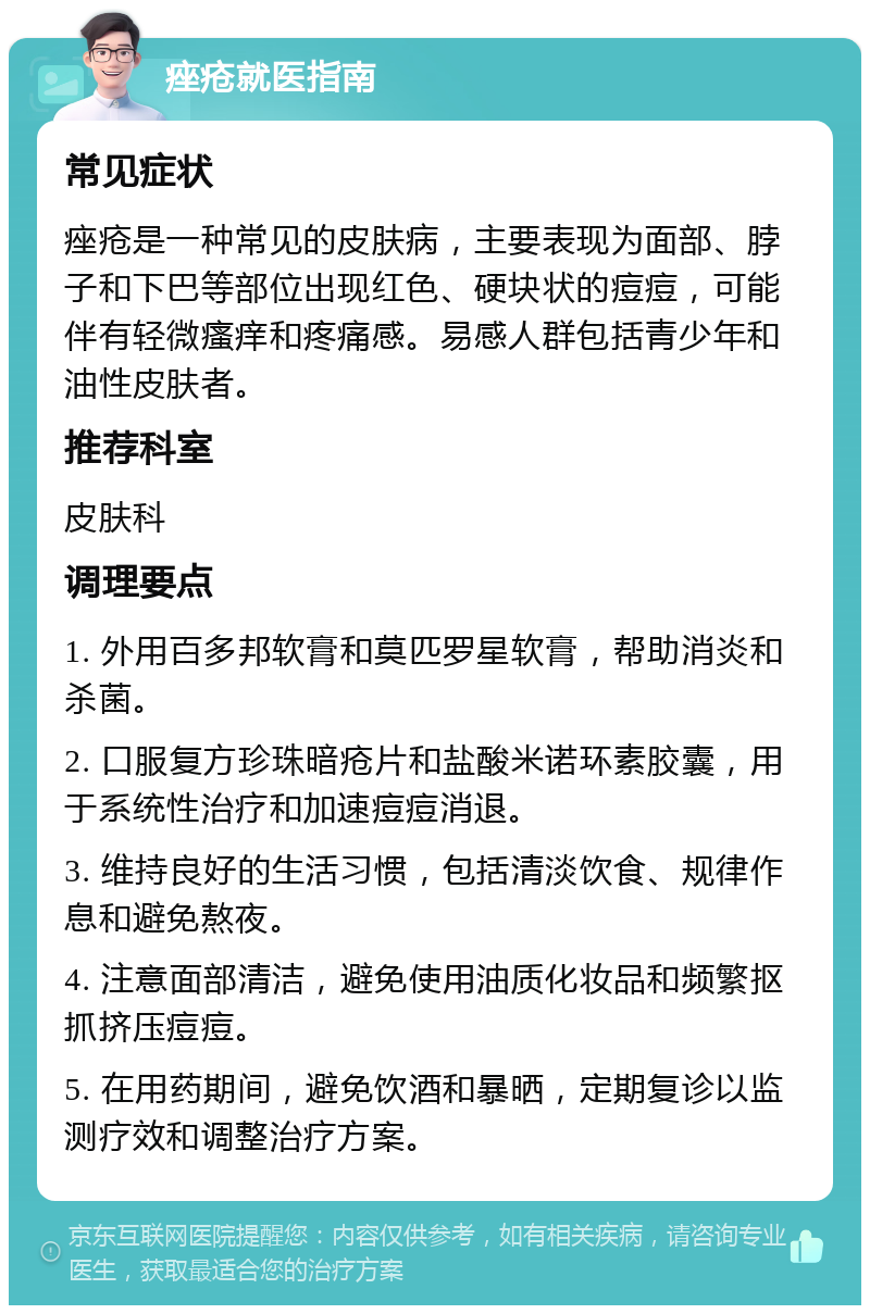 痤疮就医指南 常见症状 痤疮是一种常见的皮肤病，主要表现为面部、脖子和下巴等部位出现红色、硬块状的痘痘，可能伴有轻微瘙痒和疼痛感。易感人群包括青少年和油性皮肤者。 推荐科室 皮肤科 调理要点 1. 外用百多邦软膏和莫匹罗星软膏，帮助消炎和杀菌。 2. 口服复方珍珠暗疮片和盐酸米诺环素胶囊，用于系统性治疗和加速痘痘消退。 3. 维持良好的生活习惯，包括清淡饮食、规律作息和避免熬夜。 4. 注意面部清洁，避免使用油质化妆品和频繁抠抓挤压痘痘。 5. 在用药期间，避免饮酒和暴晒，定期复诊以监测疗效和调整治疗方案。