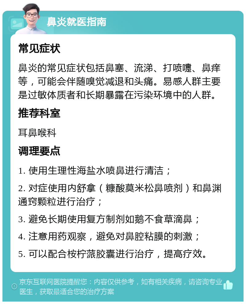 鼻炎就医指南 常见症状 鼻炎的常见症状包括鼻塞、流涕、打喷嚏、鼻痒等，可能会伴随嗅觉减退和头痛。易感人群主要是过敏体质者和长期暴露在污染环境中的人群。 推荐科室 耳鼻喉科 调理要点 1. 使用生理性海盐水喷鼻进行清洁； 2. 对症使用内舒拿（糠酸莫米松鼻喷剂）和鼻渊通窍颗粒进行治疗； 3. 避免长期使用复方制剂如鹅不食草滴鼻； 4. 注意用药观察，避免对鼻腔粘膜的刺激； 5. 可以配合桉柠蒎胶囊进行治疗，提高疗效。