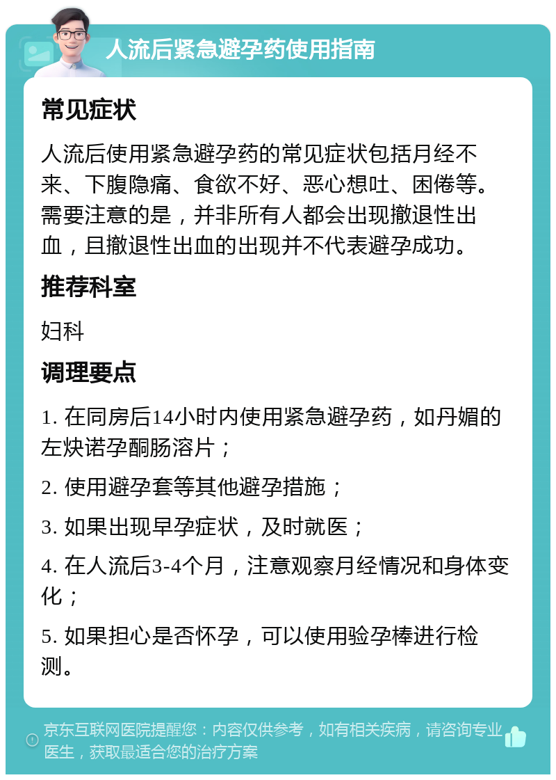 人流后紧急避孕药使用指南 常见症状 人流后使用紧急避孕药的常见症状包括月经不来、下腹隐痛、食欲不好、恶心想吐、困倦等。需要注意的是，并非所有人都会出现撤退性出血，且撤退性出血的出现并不代表避孕成功。 推荐科室 妇科 调理要点 1. 在同房后14小时内使用紧急避孕药，如丹媚的左炔诺孕酮肠溶片； 2. 使用避孕套等其他避孕措施； 3. 如果出现早孕症状，及时就医； 4. 在人流后3-4个月，注意观察月经情况和身体变化； 5. 如果担心是否怀孕，可以使用验孕棒进行检测。