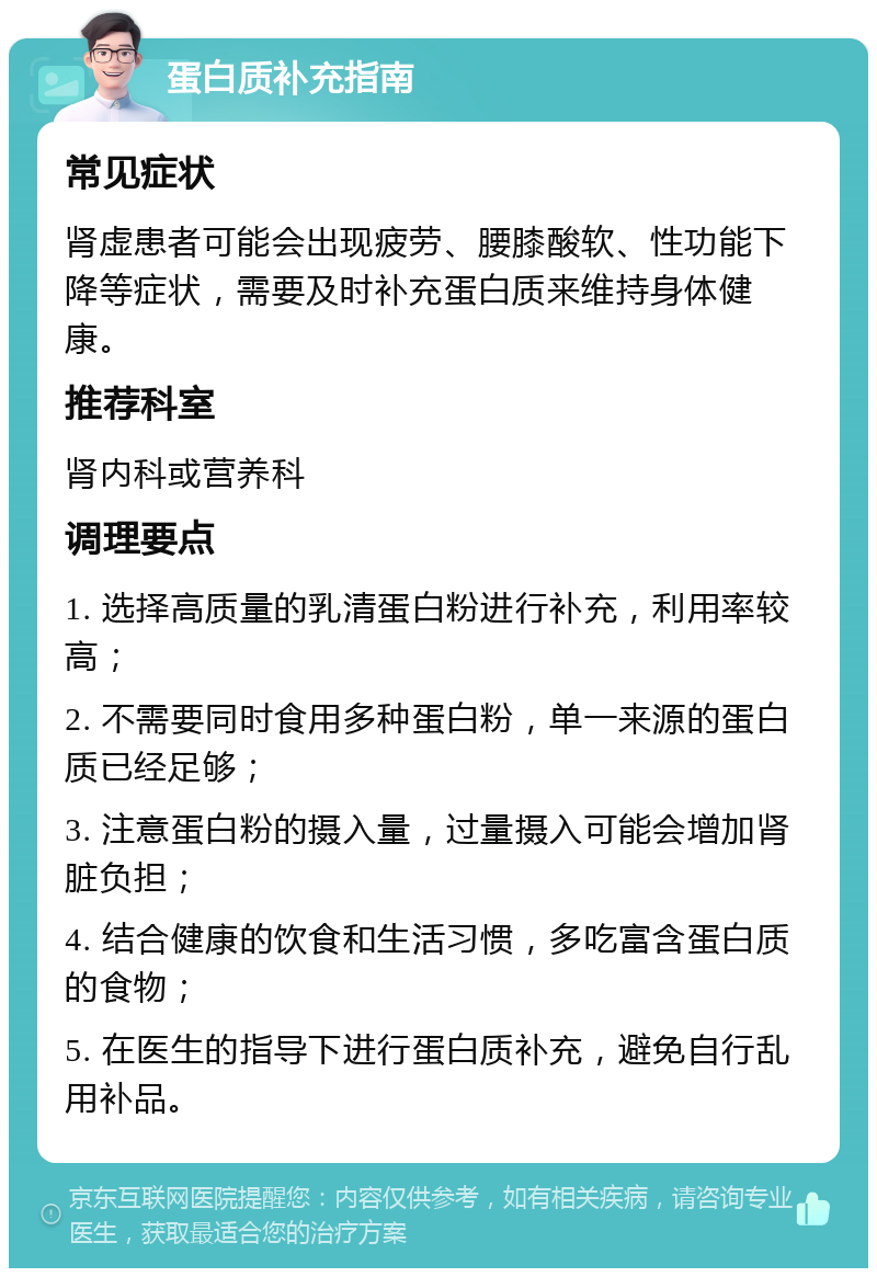 蛋白质补充指南 常见症状 肾虚患者可能会出现疲劳、腰膝酸软、性功能下降等症状，需要及时补充蛋白质来维持身体健康。 推荐科室 肾内科或营养科 调理要点 1. 选择高质量的乳清蛋白粉进行补充，利用率较高； 2. 不需要同时食用多种蛋白粉，单一来源的蛋白质已经足够； 3. 注意蛋白粉的摄入量，过量摄入可能会增加肾脏负担； 4. 结合健康的饮食和生活习惯，多吃富含蛋白质的食物； 5. 在医生的指导下进行蛋白质补充，避免自行乱用补品。