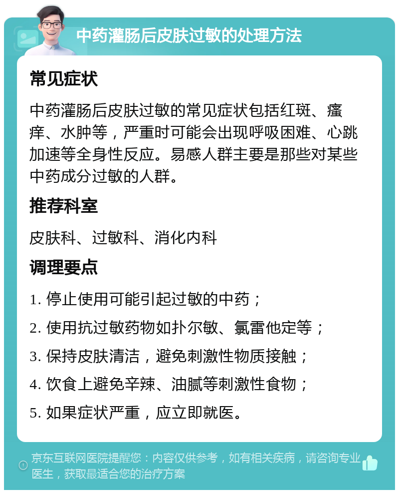 中药灌肠后皮肤过敏的处理方法 常见症状 中药灌肠后皮肤过敏的常见症状包括红斑、瘙痒、水肿等，严重时可能会出现呼吸困难、心跳加速等全身性反应。易感人群主要是那些对某些中药成分过敏的人群。 推荐科室 皮肤科、过敏科、消化内科 调理要点 1. 停止使用可能引起过敏的中药； 2. 使用抗过敏药物如扑尔敏、氯雷他定等； 3. 保持皮肤清洁，避免刺激性物质接触； 4. 饮食上避免辛辣、油腻等刺激性食物； 5. 如果症状严重，应立即就医。