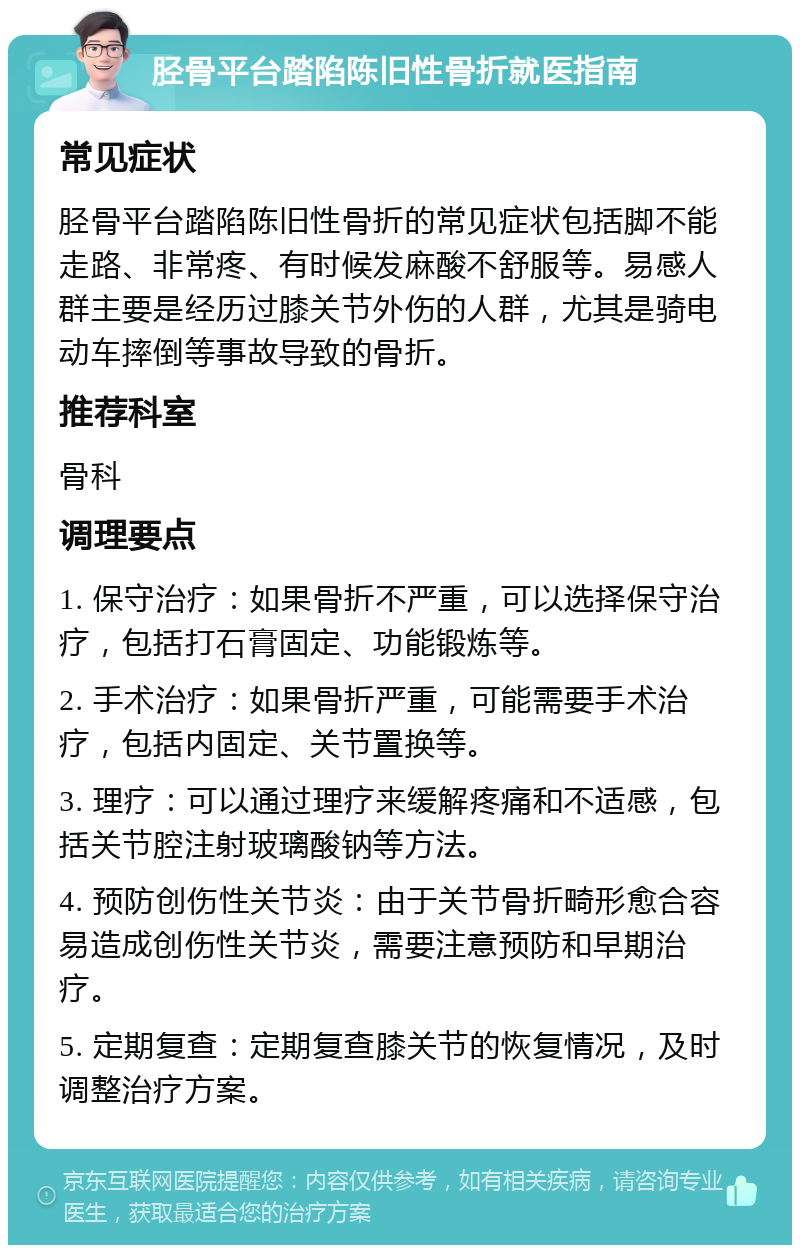 胫骨平台踏陷陈旧性骨折就医指南 常见症状 胫骨平台踏陷陈旧性骨折的常见症状包括脚不能走路、非常疼、有时候发麻酸不舒服等。易感人群主要是经历过膝关节外伤的人群，尤其是骑电动车摔倒等事故导致的骨折。 推荐科室 骨科 调理要点 1. 保守治疗：如果骨折不严重，可以选择保守治疗，包括打石膏固定、功能锻炼等。 2. 手术治疗：如果骨折严重，可能需要手术治疗，包括内固定、关节置换等。 3. 理疗：可以通过理疗来缓解疼痛和不适感，包括关节腔注射玻璃酸钠等方法。 4. 预防创伤性关节炎：由于关节骨折畸形愈合容易造成创伤性关节炎，需要注意预防和早期治疗。 5. 定期复查：定期复查膝关节的恢复情况，及时调整治疗方案。