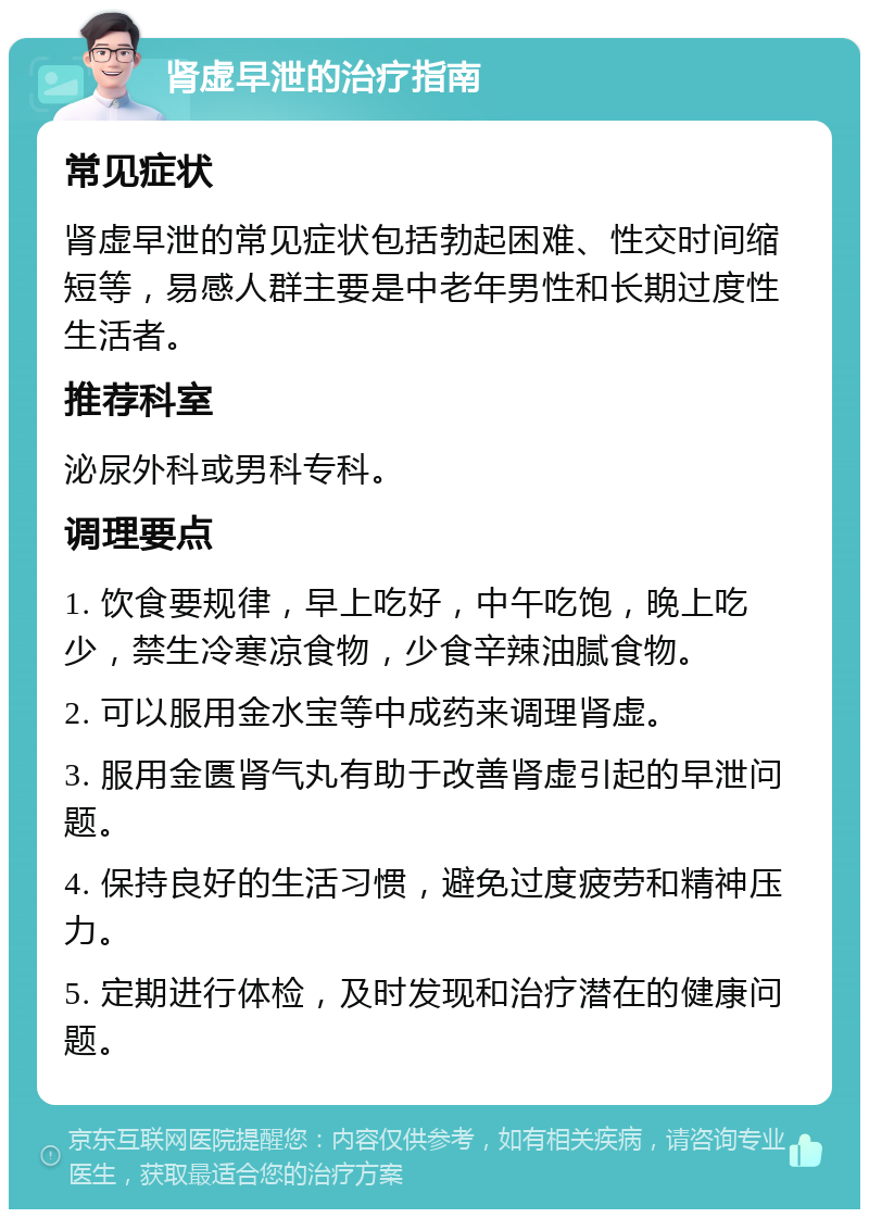 肾虚早泄的治疗指南 常见症状 肾虚早泄的常见症状包括勃起困难、性交时间缩短等，易感人群主要是中老年男性和长期过度性生活者。 推荐科室 泌尿外科或男科专科。 调理要点 1. 饮食要规律，早上吃好，中午吃饱，晚上吃少，禁生冷寒凉食物，少食辛辣油腻食物。 2. 可以服用金水宝等中成药来调理肾虚。 3. 服用金匮肾气丸有助于改善肾虚引起的早泄问题。 4. 保持良好的生活习惯，避免过度疲劳和精神压力。 5. 定期进行体检，及时发现和治疗潜在的健康问题。