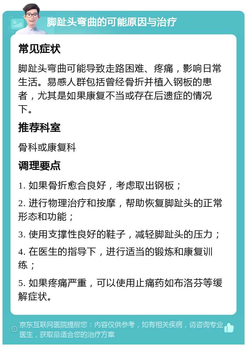 脚趾头弯曲的可能原因与治疗 常见症状 脚趾头弯曲可能导致走路困难、疼痛，影响日常生活。易感人群包括曾经骨折并植入钢板的患者，尤其是如果康复不当或存在后遗症的情况下。 推荐科室 骨科或康复科 调理要点 1. 如果骨折愈合良好，考虑取出钢板； 2. 进行物理治疗和按摩，帮助恢复脚趾头的正常形态和功能； 3. 使用支撑性良好的鞋子，减轻脚趾头的压力； 4. 在医生的指导下，进行适当的锻炼和康复训练； 5. 如果疼痛严重，可以使用止痛药如布洛芬等缓解症状。