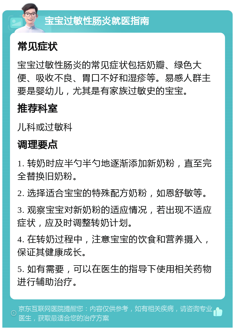 宝宝过敏性肠炎就医指南 常见症状 宝宝过敏性肠炎的常见症状包括奶瓣、绿色大便、吸收不良、胃口不好和湿疹等。易感人群主要是婴幼儿，尤其是有家族过敏史的宝宝。 推荐科室 儿科或过敏科 调理要点 1. 转奶时应半勺半勺地逐渐添加新奶粉，直至完全替换旧奶粉。 2. 选择适合宝宝的特殊配方奶粉，如恩舒敏等。 3. 观察宝宝对新奶粉的适应情况，若出现不适应症状，应及时调整转奶计划。 4. 在转奶过程中，注意宝宝的饮食和营养摄入，保证其健康成长。 5. 如有需要，可以在医生的指导下使用相关药物进行辅助治疗。