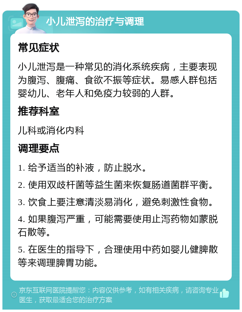 小儿泄泻的治疗与调理 常见症状 小儿泄泻是一种常见的消化系统疾病，主要表现为腹泻、腹痛、食欲不振等症状。易感人群包括婴幼儿、老年人和免疫力较弱的人群。 推荐科室 儿科或消化内科 调理要点 1. 给予适当的补液，防止脱水。 2. 使用双歧杆菌等益生菌来恢复肠道菌群平衡。 3. 饮食上要注意清淡易消化，避免刺激性食物。 4. 如果腹泻严重，可能需要使用止泻药物如蒙脱石散等。 5. 在医生的指导下，合理使用中药如婴儿健脾散等来调理脾胃功能。