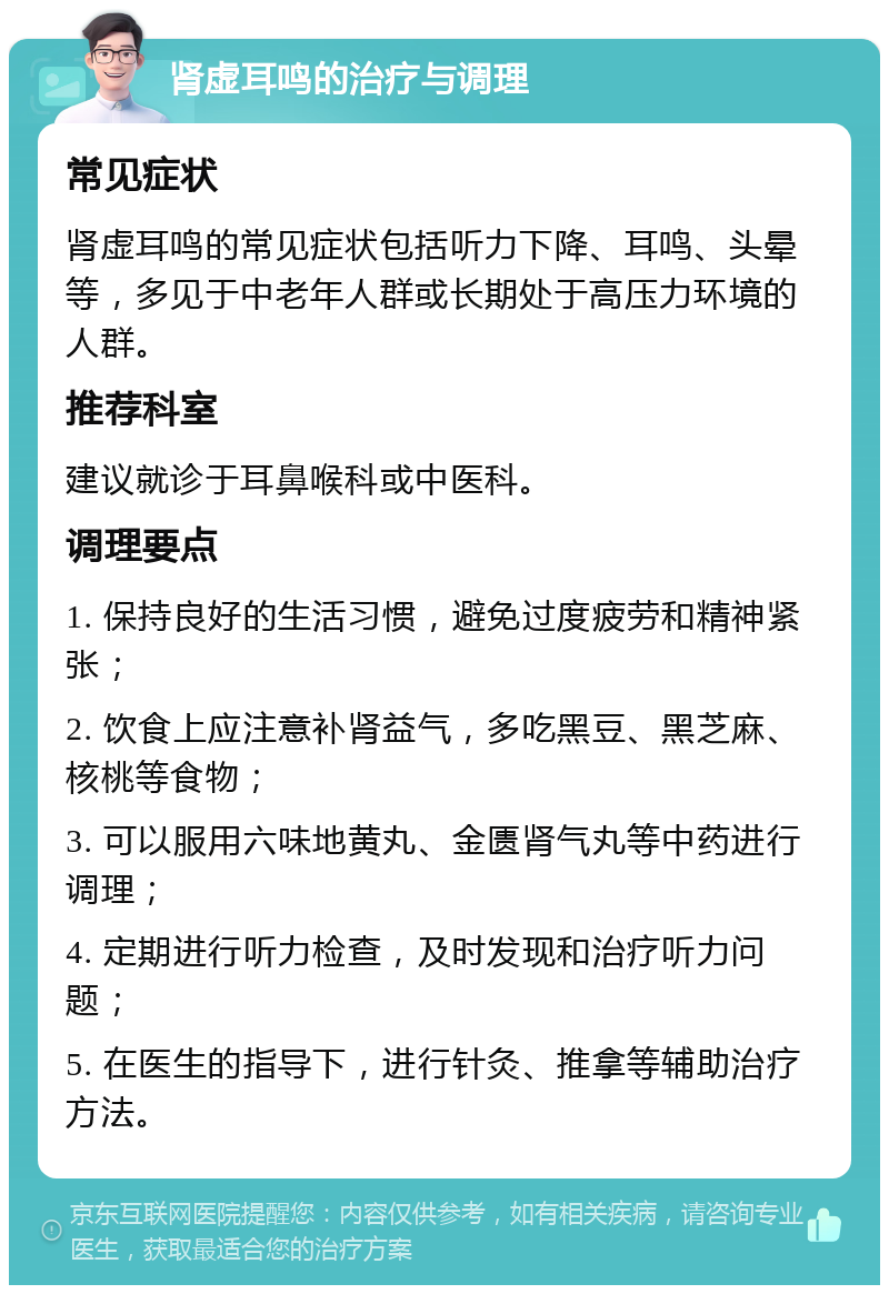 肾虚耳鸣的治疗与调理 常见症状 肾虚耳鸣的常见症状包括听力下降、耳鸣、头晕等，多见于中老年人群或长期处于高压力环境的人群。 推荐科室 建议就诊于耳鼻喉科或中医科。 调理要点 1. 保持良好的生活习惯，避免过度疲劳和精神紧张； 2. 饮食上应注意补肾益气，多吃黑豆、黑芝麻、核桃等食物； 3. 可以服用六味地黄丸、金匮肾气丸等中药进行调理； 4. 定期进行听力检查，及时发现和治疗听力问题； 5. 在医生的指导下，进行针灸、推拿等辅助治疗方法。