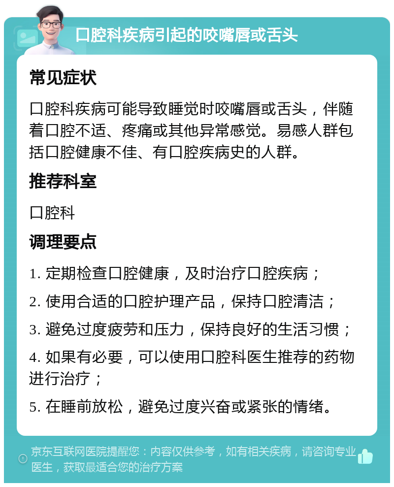 口腔科疾病引起的咬嘴唇或舌头 常见症状 口腔科疾病可能导致睡觉时咬嘴唇或舌头，伴随着口腔不适、疼痛或其他异常感觉。易感人群包括口腔健康不佳、有口腔疾病史的人群。 推荐科室 口腔科 调理要点 1. 定期检查口腔健康，及时治疗口腔疾病； 2. 使用合适的口腔护理产品，保持口腔清洁； 3. 避免过度疲劳和压力，保持良好的生活习惯； 4. 如果有必要，可以使用口腔科医生推荐的药物进行治疗； 5. 在睡前放松，避免过度兴奋或紧张的情绪。