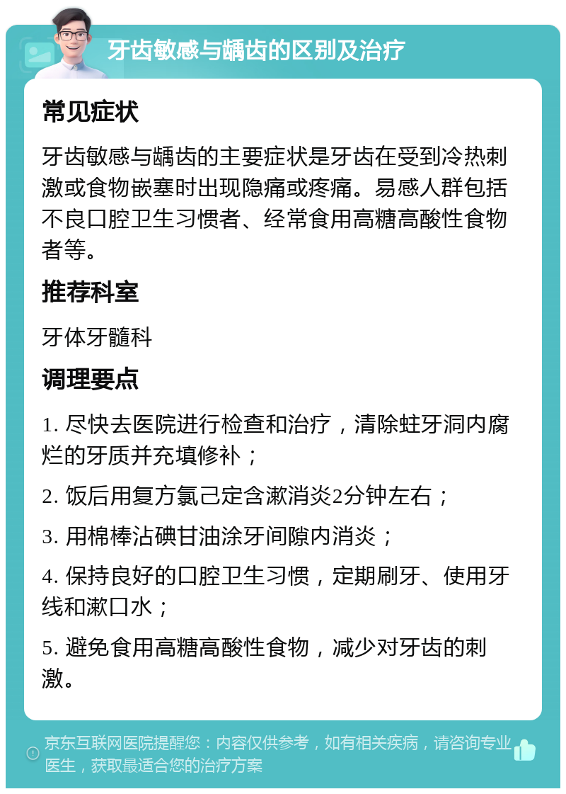 牙齿敏感与龋齿的区别及治疗 常见症状 牙齿敏感与龋齿的主要症状是牙齿在受到冷热刺激或食物嵌塞时出现隐痛或疼痛。易感人群包括不良口腔卫生习惯者、经常食用高糖高酸性食物者等。 推荐科室 牙体牙髓科 调理要点 1. 尽快去医院进行检查和治疗，清除蛀牙洞内腐烂的牙质并充填修补； 2. 饭后用复方氯己定含漱消炎2分钟左右； 3. 用棉棒沾碘甘油涂牙间隙内消炎； 4. 保持良好的口腔卫生习惯，定期刷牙、使用牙线和漱口水； 5. 避免食用高糖高酸性食物，减少对牙齿的刺激。