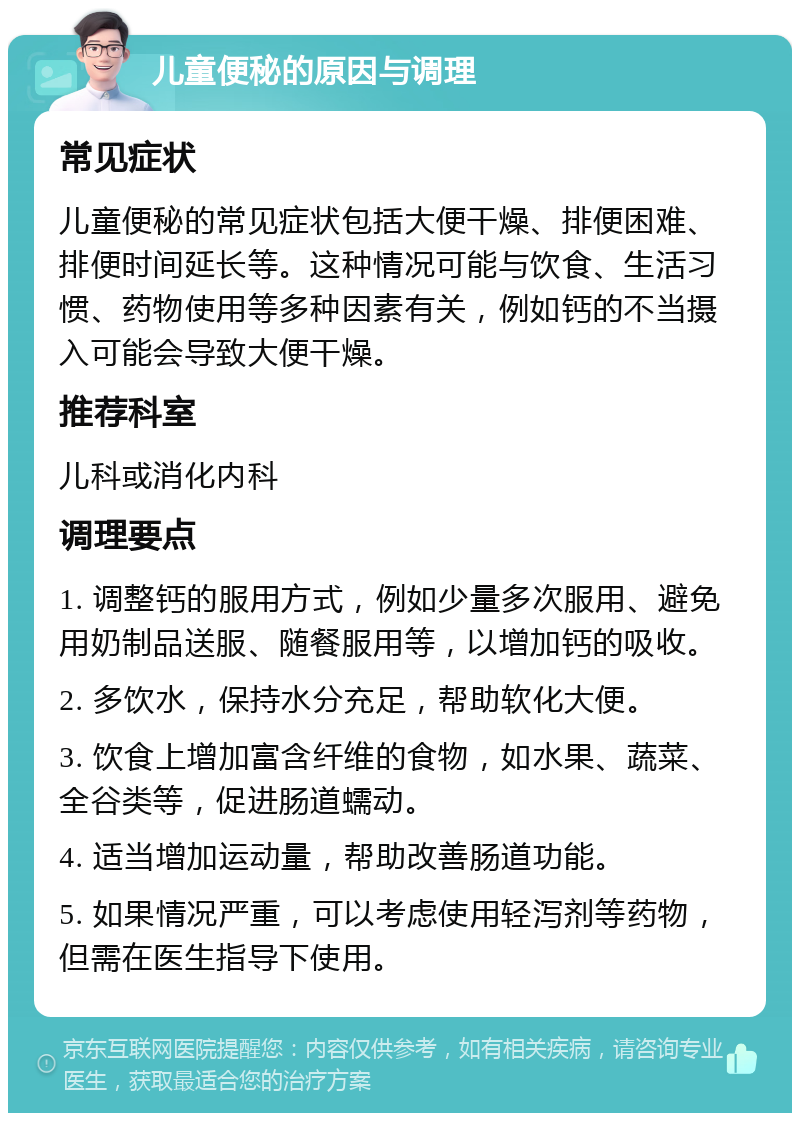 儿童便秘的原因与调理 常见症状 儿童便秘的常见症状包括大便干燥、排便困难、排便时间延长等。这种情况可能与饮食、生活习惯、药物使用等多种因素有关，例如钙的不当摄入可能会导致大便干燥。 推荐科室 儿科或消化内科 调理要点 1. 调整钙的服用方式，例如少量多次服用、避免用奶制品送服、随餐服用等，以增加钙的吸收。 2. 多饮水，保持水分充足，帮助软化大便。 3. 饮食上增加富含纤维的食物，如水果、蔬菜、全谷类等，促进肠道蠕动。 4. 适当增加运动量，帮助改善肠道功能。 5. 如果情况严重，可以考虑使用轻泻剂等药物，但需在医生指导下使用。