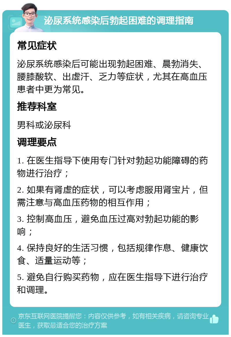 泌尿系统感染后勃起困难的调理指南 常见症状 泌尿系统感染后可能出现勃起困难、晨勃消失、腰膝酸软、出虚汗、乏力等症状，尤其在高血压患者中更为常见。 推荐科室 男科或泌尿科 调理要点 1. 在医生指导下使用专门针对勃起功能障碍的药物进行治疗； 2. 如果有肾虚的症状，可以考虑服用肾宝片，但需注意与高血压药物的相互作用； 3. 控制高血压，避免血压过高对勃起功能的影响； 4. 保持良好的生活习惯，包括规律作息、健康饮食、适量运动等； 5. 避免自行购买药物，应在医生指导下进行治疗和调理。