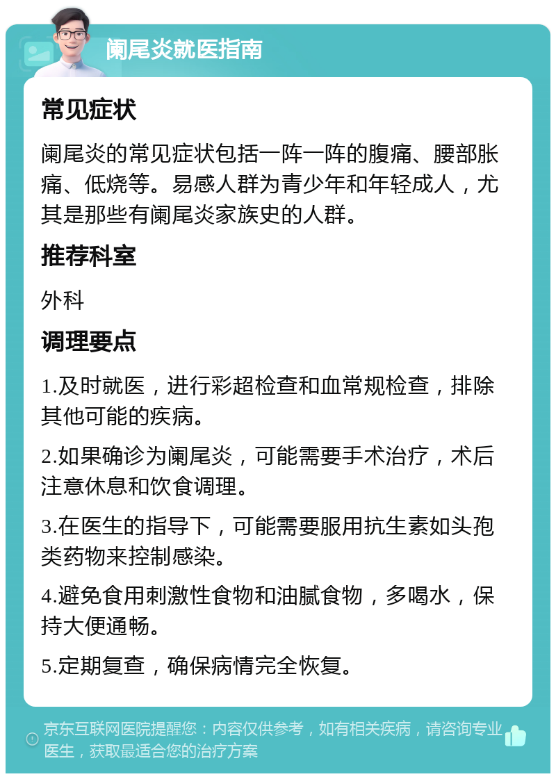 阑尾炎就医指南 常见症状 阑尾炎的常见症状包括一阵一阵的腹痛、腰部胀痛、低烧等。易感人群为青少年和年轻成人，尤其是那些有阑尾炎家族史的人群。 推荐科室 外科 调理要点 1.及时就医，进行彩超检查和血常规检查，排除其他可能的疾病。 2.如果确诊为阑尾炎，可能需要手术治疗，术后注意休息和饮食调理。 3.在医生的指导下，可能需要服用抗生素如头孢类药物来控制感染。 4.避免食用刺激性食物和油腻食物，多喝水，保持大便通畅。 5.定期复查，确保病情完全恢复。