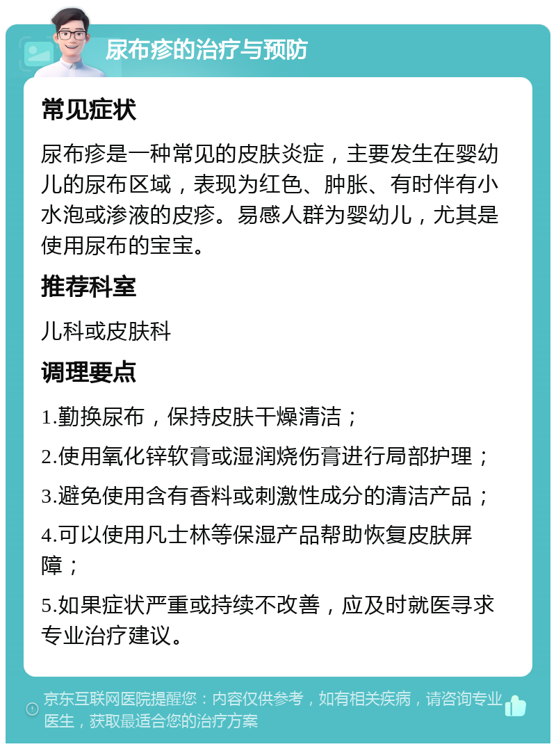 尿布疹的治疗与预防 常见症状 尿布疹是一种常见的皮肤炎症，主要发生在婴幼儿的尿布区域，表现为红色、肿胀、有时伴有小水泡或渗液的皮疹。易感人群为婴幼儿，尤其是使用尿布的宝宝。 推荐科室 儿科或皮肤科 调理要点 1.勤换尿布，保持皮肤干燥清洁； 2.使用氧化锌软膏或湿润烧伤膏进行局部护理； 3.避免使用含有香料或刺激性成分的清洁产品； 4.可以使用凡士林等保湿产品帮助恢复皮肤屏障； 5.如果症状严重或持续不改善，应及时就医寻求专业治疗建议。