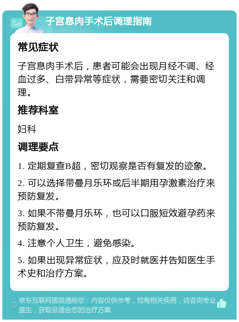 子宫息肉手术后调理指南 常见症状 子宫息肉手术后，患者可能会出现月经不调、经血过多、白带异常等症状，需要密切关注和调理。 推荐科室 妇科 调理要点 1. 定期复查B超，密切观察是否有复发的迹象。 2. 可以选择带曼月乐环或后半期用孕激素治疗来预防复发。 3. 如果不带曼月乐环，也可以口服短效避孕药来预防复发。 4. 注意个人卫生，避免感染。 5. 如果出现异常症状，应及时就医并告知医生手术史和治疗方案。