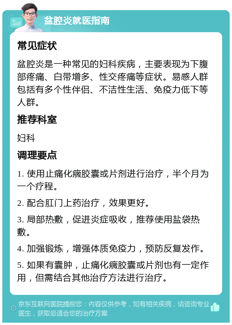 盆腔炎就医指南 常见症状 盆腔炎是一种常见的妇科疾病，主要表现为下腹部疼痛、白带增多、性交疼痛等症状。易感人群包括有多个性伴侣、不洁性生活、免疫力低下等人群。 推荐科室 妇科 调理要点 1. 使用止痛化癓胶囊或片剂进行治疗，半个月为一个疗程。 2. 配合肛门上药治疗，效果更好。 3. 局部热敷，促进炎症吸收，推荐使用盐袋热敷。 4. 加强锻炼，增强体质免疫力，预防反复发作。 5. 如果有囊肿，止痛化癓胶囊或片剂也有一定作用，但需结合其他治疗方法进行治疗。