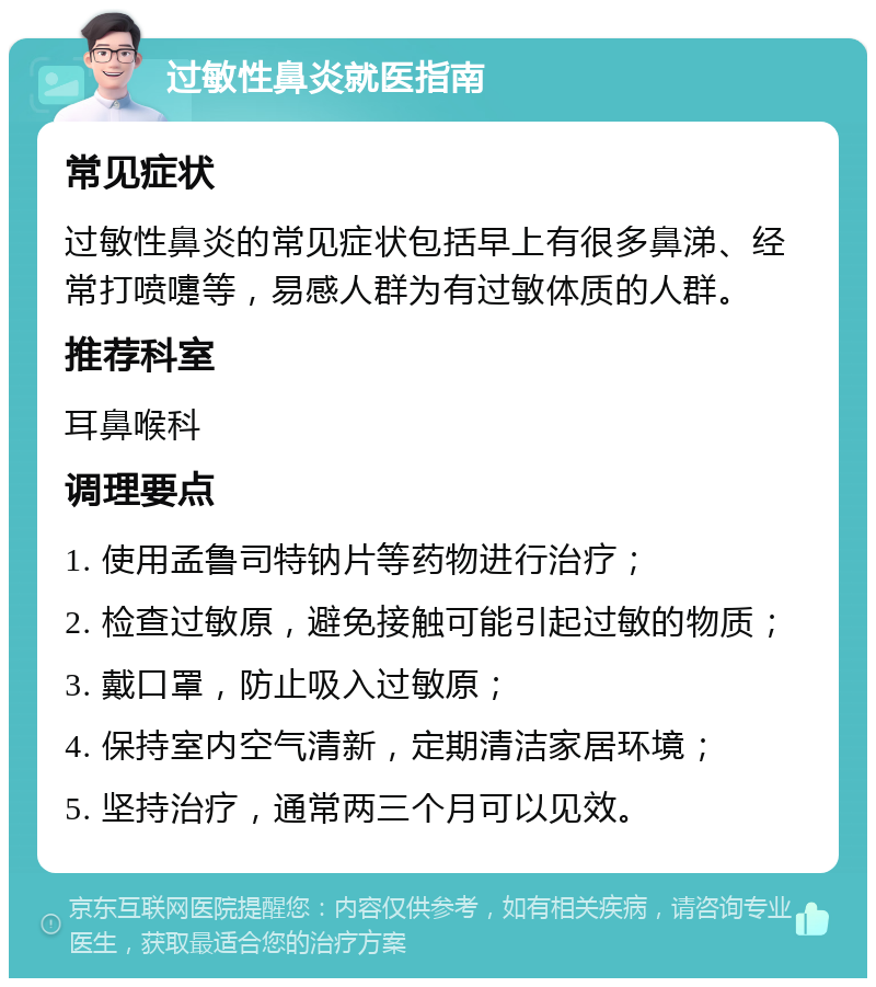 过敏性鼻炎就医指南 常见症状 过敏性鼻炎的常见症状包括早上有很多鼻涕、经常打喷嚏等，易感人群为有过敏体质的人群。 推荐科室 耳鼻喉科 调理要点 1. 使用孟鲁司特钠片等药物进行治疗； 2. 检查过敏原，避免接触可能引起过敏的物质； 3. 戴口罩，防止吸入过敏原； 4. 保持室内空气清新，定期清洁家居环境； 5. 坚持治疗，通常两三个月可以见效。