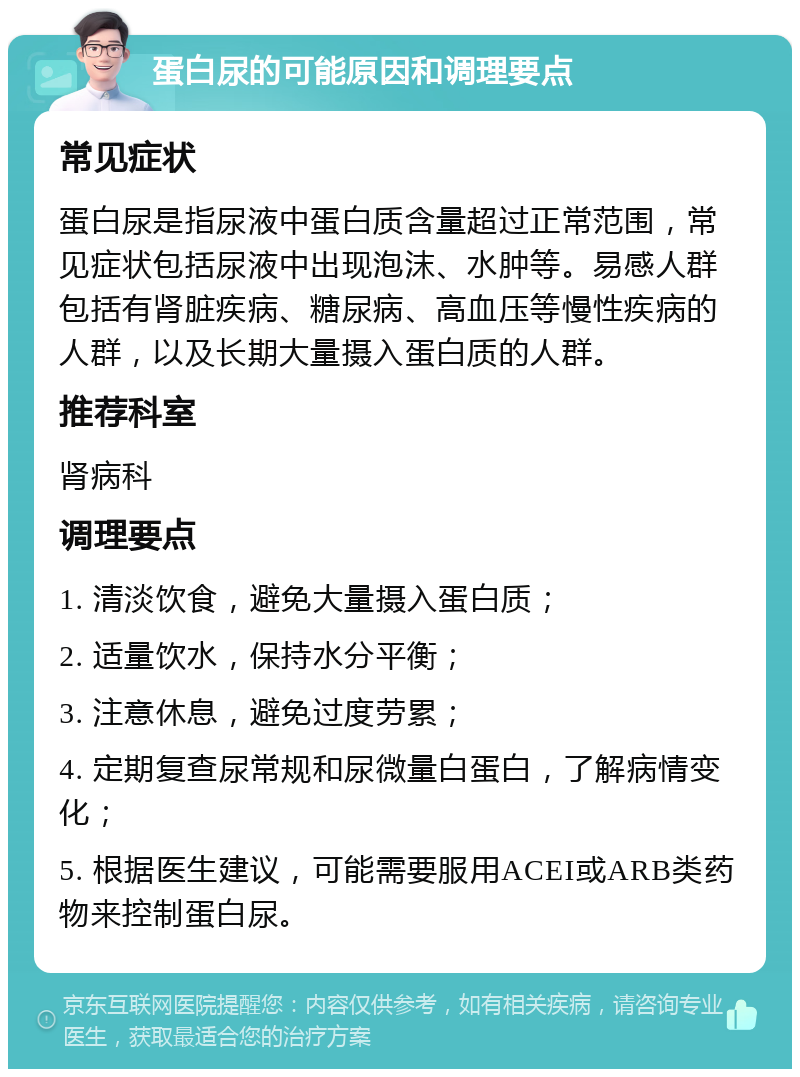 蛋白尿的可能原因和调理要点 常见症状 蛋白尿是指尿液中蛋白质含量超过正常范围，常见症状包括尿液中出现泡沫、水肿等。易感人群包括有肾脏疾病、糖尿病、高血压等慢性疾病的人群，以及长期大量摄入蛋白质的人群。 推荐科室 肾病科 调理要点 1. 清淡饮食，避免大量摄入蛋白质； 2. 适量饮水，保持水分平衡； 3. 注意休息，避免过度劳累； 4. 定期复查尿常规和尿微量白蛋白，了解病情变化； 5. 根据医生建议，可能需要服用ACEI或ARB类药物来控制蛋白尿。