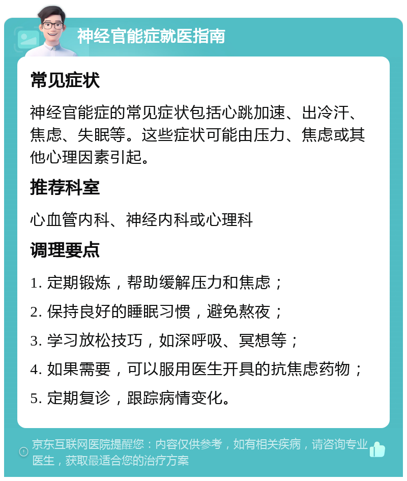 神经官能症就医指南 常见症状 神经官能症的常见症状包括心跳加速、出冷汗、焦虑、失眠等。这些症状可能由压力、焦虑或其他心理因素引起。 推荐科室 心血管内科、神经内科或心理科 调理要点 1. 定期锻炼，帮助缓解压力和焦虑； 2. 保持良好的睡眠习惯，避免熬夜； 3. 学习放松技巧，如深呼吸、冥想等； 4. 如果需要，可以服用医生开具的抗焦虑药物； 5. 定期复诊，跟踪病情变化。