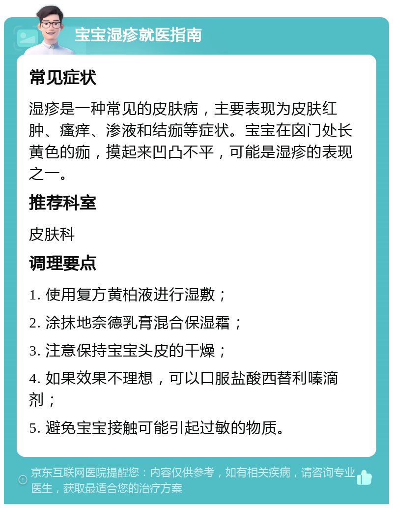 宝宝湿疹就医指南 常见症状 湿疹是一种常见的皮肤病，主要表现为皮肤红肿、瘙痒、渗液和结痂等症状。宝宝在囟门处长黄色的痂，摸起来凹凸不平，可能是湿疹的表现之一。 推荐科室 皮肤科 调理要点 1. 使用复方黄柏液进行湿敷； 2. 涂抹地奈德乳膏混合保湿霜； 3. 注意保持宝宝头皮的干燥； 4. 如果效果不理想，可以口服盐酸西替利嗪滴剂； 5. 避免宝宝接触可能引起过敏的物质。