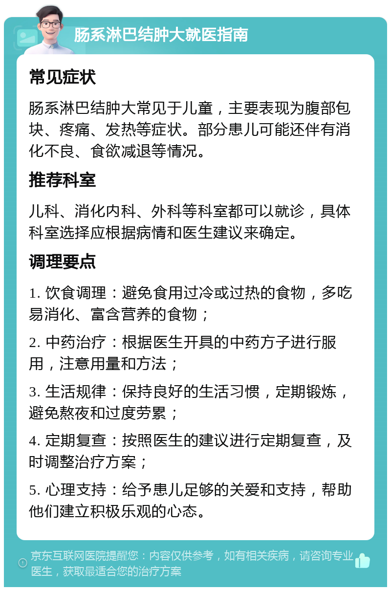 肠系淋巴结肿大就医指南 常见症状 肠系淋巴结肿大常见于儿童，主要表现为腹部包块、疼痛、发热等症状。部分患儿可能还伴有消化不良、食欲减退等情况。 推荐科室 儿科、消化内科、外科等科室都可以就诊，具体科室选择应根据病情和医生建议来确定。 调理要点 1. 饮食调理：避免食用过冷或过热的食物，多吃易消化、富含营养的食物； 2. 中药治疗：根据医生开具的中药方子进行服用，注意用量和方法； 3. 生活规律：保持良好的生活习惯，定期锻炼，避免熬夜和过度劳累； 4. 定期复查：按照医生的建议进行定期复查，及时调整治疗方案； 5. 心理支持：给予患儿足够的关爱和支持，帮助他们建立积极乐观的心态。