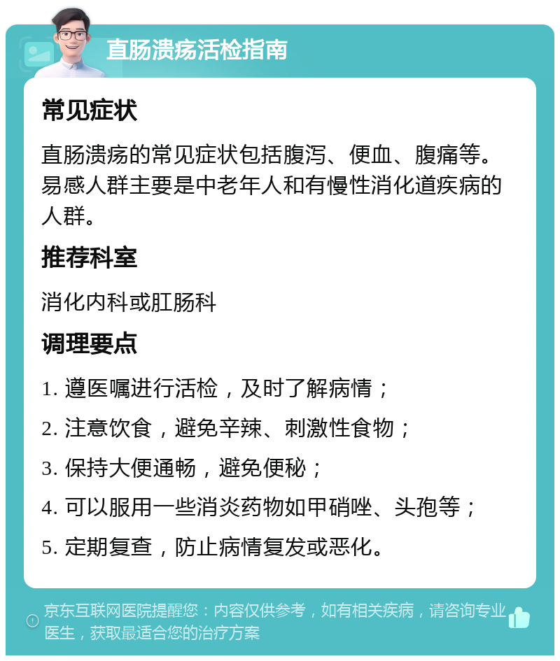 直肠溃疡活检指南 常见症状 直肠溃疡的常见症状包括腹泻、便血、腹痛等。易感人群主要是中老年人和有慢性消化道疾病的人群。 推荐科室 消化内科或肛肠科 调理要点 1. 遵医嘱进行活检，及时了解病情； 2. 注意饮食，避免辛辣、刺激性食物； 3. 保持大便通畅，避免便秘； 4. 可以服用一些消炎药物如甲硝唑、头孢等； 5. 定期复查，防止病情复发或恶化。