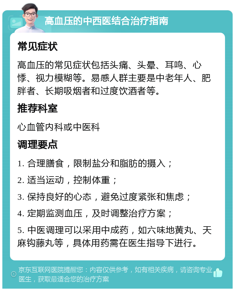 高血压的中西医结合治疗指南 常见症状 高血压的常见症状包括头痛、头晕、耳鸣、心悸、视力模糊等。易感人群主要是中老年人、肥胖者、长期吸烟者和过度饮酒者等。 推荐科室 心血管内科或中医科 调理要点 1. 合理膳食，限制盐分和脂肪的摄入； 2. 适当运动，控制体重； 3. 保持良好的心态，避免过度紧张和焦虑； 4. 定期监测血压，及时调整治疗方案； 5. 中医调理可以采用中成药，如六味地黄丸、天麻钩藤丸等，具体用药需在医生指导下进行。