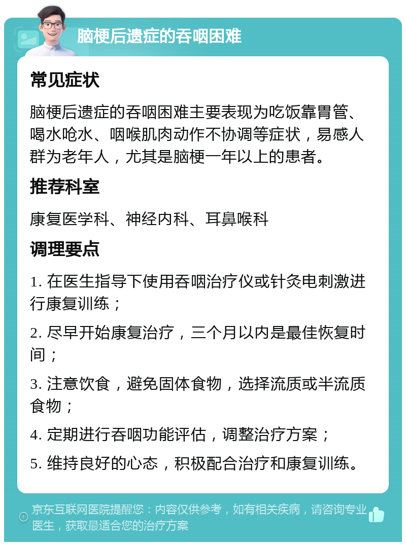 脑梗后遗症的吞咽困难 常见症状 脑梗后遗症的吞咽困难主要表现为吃饭靠胃管、喝水呛水、咽喉肌肉动作不协调等症状，易感人群为老年人，尤其是脑梗一年以上的患者。 推荐科室 康复医学科、神经内科、耳鼻喉科 调理要点 1. 在医生指导下使用吞咽治疗仪或针灸电刺激进行康复训练； 2. 尽早开始康复治疗，三个月以内是最佳恢复时间； 3. 注意饮食，避免固体食物，选择流质或半流质食物； 4. 定期进行吞咽功能评估，调整治疗方案； 5. 维持良好的心态，积极配合治疗和康复训练。