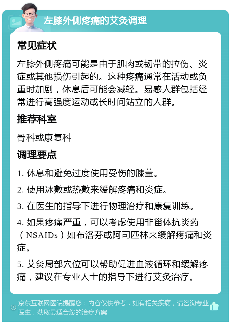 左膝外侧疼痛的艾灸调理 常见症状 左膝外侧疼痛可能是由于肌肉或韧带的拉伤、炎症或其他损伤引起的。这种疼痛通常在活动或负重时加剧，休息后可能会减轻。易感人群包括经常进行高强度运动或长时间站立的人群。 推荐科室 骨科或康复科 调理要点 1. 休息和避免过度使用受伤的膝盖。 2. 使用冰敷或热敷来缓解疼痛和炎症。 3. 在医生的指导下进行物理治疗和康复训练。 4. 如果疼痛严重，可以考虑使用非甾体抗炎药（NSAIDs）如布洛芬或阿司匹林来缓解疼痛和炎症。 5. 艾灸局部穴位可以帮助促进血液循环和缓解疼痛，建议在专业人士的指导下进行艾灸治疗。