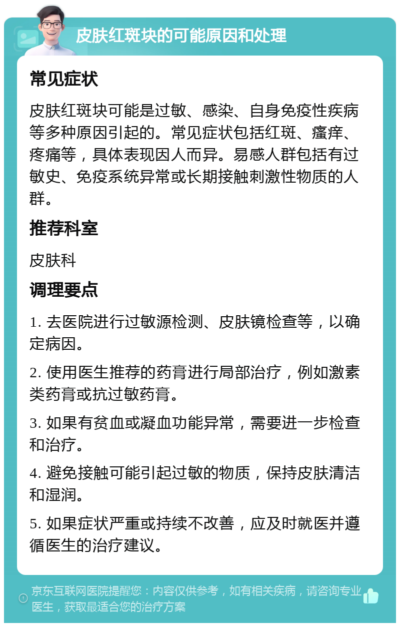 皮肤红斑块的可能原因和处理 常见症状 皮肤红斑块可能是过敏、感染、自身免疫性疾病等多种原因引起的。常见症状包括红斑、瘙痒、疼痛等，具体表现因人而异。易感人群包括有过敏史、免疫系统异常或长期接触刺激性物质的人群。 推荐科室 皮肤科 调理要点 1. 去医院进行过敏源检测、皮肤镜检查等，以确定病因。 2. 使用医生推荐的药膏进行局部治疗，例如激素类药膏或抗过敏药膏。 3. 如果有贫血或凝血功能异常，需要进一步检查和治疗。 4. 避免接触可能引起过敏的物质，保持皮肤清洁和湿润。 5. 如果症状严重或持续不改善，应及时就医并遵循医生的治疗建议。