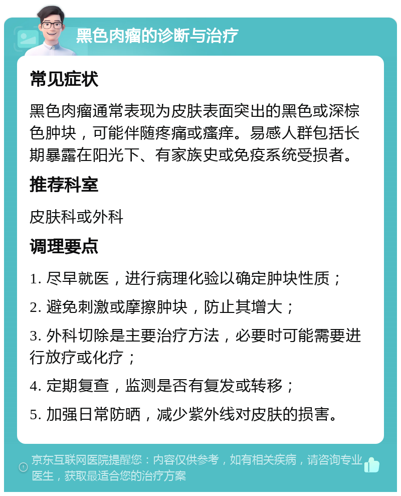 黑色肉瘤的诊断与治疗 常见症状 黑色肉瘤通常表现为皮肤表面突出的黑色或深棕色肿块，可能伴随疼痛或瘙痒。易感人群包括长期暴露在阳光下、有家族史或免疫系统受损者。 推荐科室 皮肤科或外科 调理要点 1. 尽早就医，进行病理化验以确定肿块性质； 2. 避免刺激或摩擦肿块，防止其增大； 3. 外科切除是主要治疗方法，必要时可能需要进行放疗或化疗； 4. 定期复查，监测是否有复发或转移； 5. 加强日常防晒，减少紫外线对皮肤的损害。