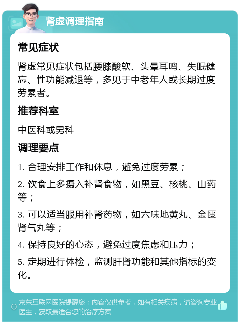 肾虚调理指南 常见症状 肾虚常见症状包括腰膝酸软、头晕耳鸣、失眠健忘、性功能减退等，多见于中老年人或长期过度劳累者。 推荐科室 中医科或男科 调理要点 1. 合理安排工作和休息，避免过度劳累； 2. 饮食上多摄入补肾食物，如黑豆、核桃、山药等； 3. 可以适当服用补肾药物，如六味地黄丸、金匮肾气丸等； 4. 保持良好的心态，避免过度焦虑和压力； 5. 定期进行体检，监测肝肾功能和其他指标的变化。