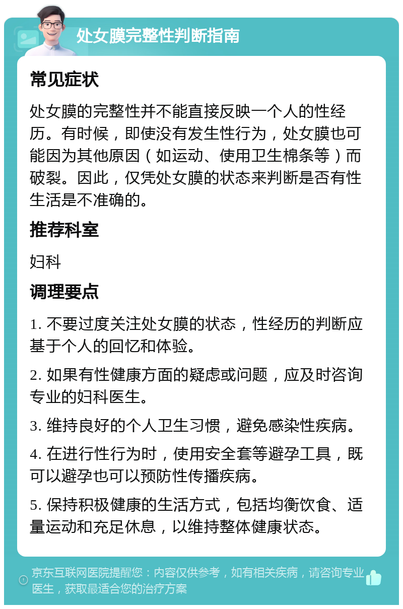 处女膜完整性判断指南 常见症状 处女膜的完整性并不能直接反映一个人的性经历。有时候，即使没有发生性行为，处女膜也可能因为其他原因（如运动、使用卫生棉条等）而破裂。因此，仅凭处女膜的状态来判断是否有性生活是不准确的。 推荐科室 妇科 调理要点 1. 不要过度关注处女膜的状态，性经历的判断应基于个人的回忆和体验。 2. 如果有性健康方面的疑虑或问题，应及时咨询专业的妇科医生。 3. 维持良好的个人卫生习惯，避免感染性疾病。 4. 在进行性行为时，使用安全套等避孕工具，既可以避孕也可以预防性传播疾病。 5. 保持积极健康的生活方式，包括均衡饮食、适量运动和充足休息，以维持整体健康状态。