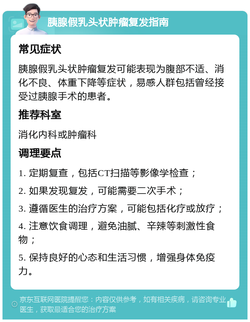 胰腺假乳头状肿瘤复发指南 常见症状 胰腺假乳头状肿瘤复发可能表现为腹部不适、消化不良、体重下降等症状，易感人群包括曾经接受过胰腺手术的患者。 推荐科室 消化内科或肿瘤科 调理要点 1. 定期复查，包括CT扫描等影像学检查； 2. 如果发现复发，可能需要二次手术； 3. 遵循医生的治疗方案，可能包括化疗或放疗； 4. 注意饮食调理，避免油腻、辛辣等刺激性食物； 5. 保持良好的心态和生活习惯，增强身体免疫力。