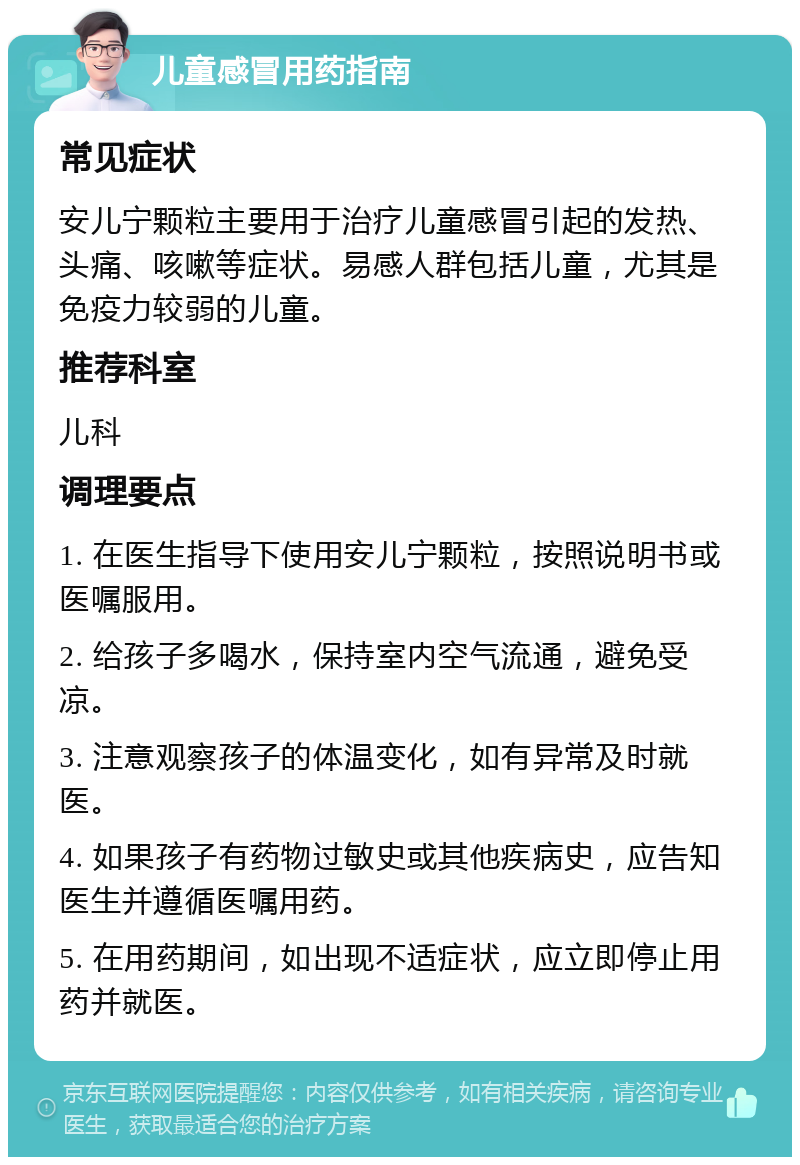 儿童感冒用药指南 常见症状 安儿宁颗粒主要用于治疗儿童感冒引起的发热、头痛、咳嗽等症状。易感人群包括儿童，尤其是免疫力较弱的儿童。 推荐科室 儿科 调理要点 1. 在医生指导下使用安儿宁颗粒，按照说明书或医嘱服用。 2. 给孩子多喝水，保持室内空气流通，避免受凉。 3. 注意观察孩子的体温变化，如有异常及时就医。 4. 如果孩子有药物过敏史或其他疾病史，应告知医生并遵循医嘱用药。 5. 在用药期间，如出现不适症状，应立即停止用药并就医。