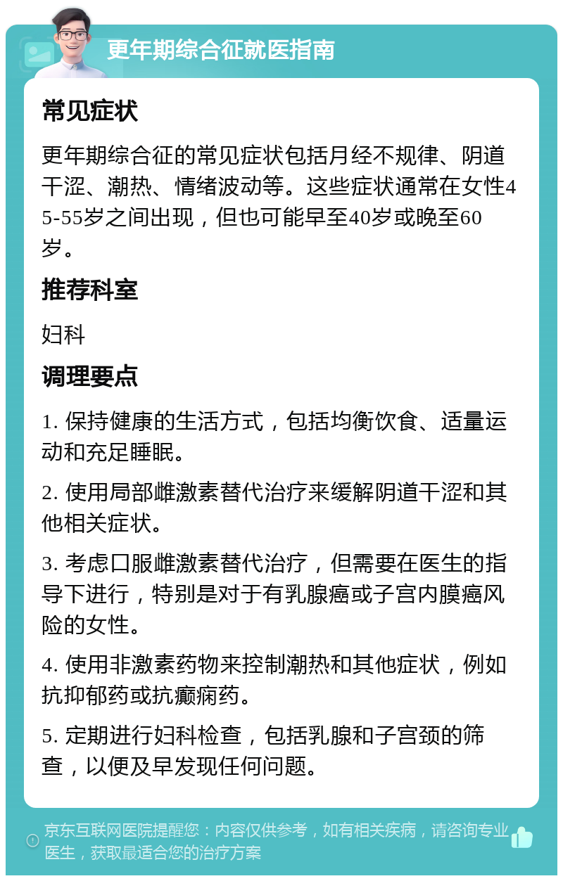 更年期综合征就医指南 常见症状 更年期综合征的常见症状包括月经不规律、阴道干涩、潮热、情绪波动等。这些症状通常在女性45-55岁之间出现，但也可能早至40岁或晚至60岁。 推荐科室 妇科 调理要点 1. 保持健康的生活方式，包括均衡饮食、适量运动和充足睡眠。 2. 使用局部雌激素替代治疗来缓解阴道干涩和其他相关症状。 3. 考虑口服雌激素替代治疗，但需要在医生的指导下进行，特别是对于有乳腺癌或子宫内膜癌风险的女性。 4. 使用非激素药物来控制潮热和其他症状，例如抗抑郁药或抗癫痫药。 5. 定期进行妇科检查，包括乳腺和子宫颈的筛查，以便及早发现任何问题。