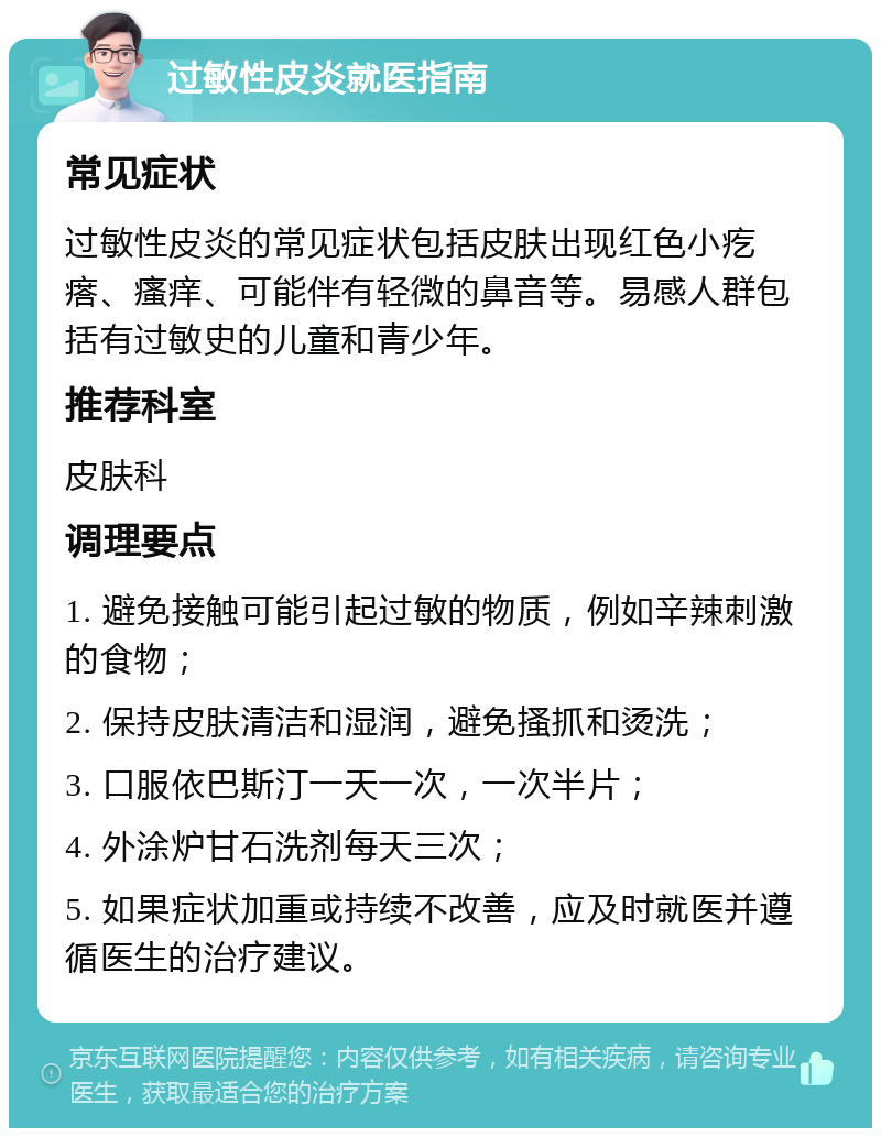 过敏性皮炎就医指南 常见症状 过敏性皮炎的常见症状包括皮肤出现红色小疙瘩、瘙痒、可能伴有轻微的鼻音等。易感人群包括有过敏史的儿童和青少年。 推荐科室 皮肤科 调理要点 1. 避免接触可能引起过敏的物质，例如辛辣刺激的食物； 2. 保持皮肤清洁和湿润，避免搔抓和烫洗； 3. 口服依巴斯汀一天一次，一次半片； 4. 外涂炉甘石洗剂每天三次； 5. 如果症状加重或持续不改善，应及时就医并遵循医生的治疗建议。